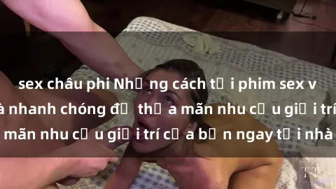 sex châu phi Những cách tải phim sex về máy đơn giản và nhanh chóng để thỏa mãn nhu cầu giải trí của bạn ngay tại nhà