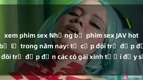 xem phim sex Những bộ phim sex JAV hot nhất không thể bỏ lỡ trong năm nay: từ cặp đôi trẻ đẹp đến các cô gái xinh tươi đầy sức hút.
