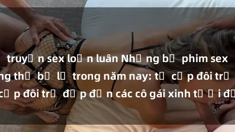 truyện sex loạn luân Những bộ phim sex JAV hot nhất không thể bỏ lỡ trong năm nay: từ cặp đôi trẻ đẹp đến các cô gái xinh tươi đầy sức hút.