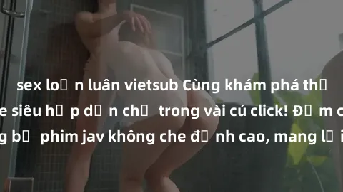 sex loạn luân vietsub Cùng khám phá thế giới jav không che siêu hấp dẫn chỉ trong vài cú click! Đắm chìm trong những bộ phim jav không che đỉnh cao, mang lại trải nghiệm thú vị và đầy kích thích.