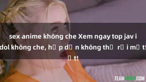 sex anime không che Xem ngay top jav idol không che, hấp dẫn không thể rời mắt!