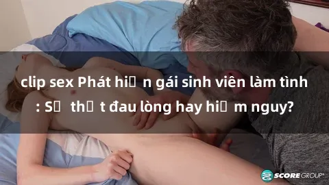 clip sex Phát hiện gái sinh viên làm tình: Sự thật đau lòng hay hiểm nguy?