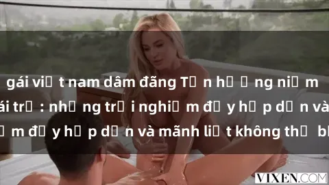 gái việt nam dâm đãng Tận hưởng niềm vui của sex với gái trẻ: những trải nghiệm đầy hấp dẫn và mãnh liệt không thể bỏ lỡ