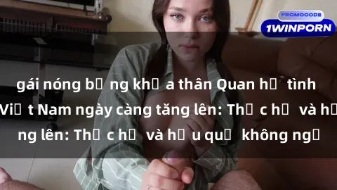 gái nóng bỏng khỏa thân Quan hệ tình dục của nữ sinh Việt Nam ngày càng tăng lên: Thực hư và hậu quả không ngờ