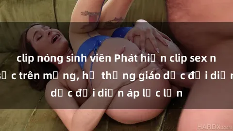 clip nóng sinh viên Phát hiện clip sex nữ sinh gây sốc trên mạng, hệ thống giáo dục đối diện áp lực lớn