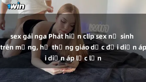 sex gái nga Phát hiện clip sex nữ sinh gây sốc trên mạng, hệ thống giáo dục đối diện áp lực lớn