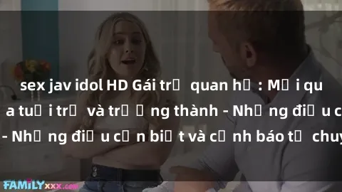 sex jav idol HD Gái trẻ quan hệ: Mối quan hệ khác biệt giữa tuổi trẻ và trưởng thành - Những điều cần biết và cảnh báo từ chuyên gia
