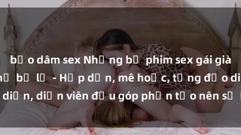 bạo dâm sex Những bộ phim sex gái già đỉnh cao không thể bỏ lỡ - Hấp dẫn, mê hoặc, từng đạo diễn, diễn viên đều góp phần tạo nên sự hấp dẫn, kích thích.