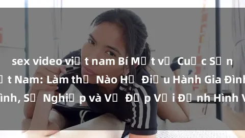 sex video việt nam Bí Mật về Cuộc Sống Của Các MILF Việt Nam: Làm thế Nào Họ Điều Hành Gia Đình, Sự Nghiệp và Vẻ Đẹp Với Định Hình Văn Hóa Đương Đại