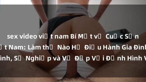 sex video việt nam Bí Mật về Cuộc Sống Của Các MILF Việt Nam: Làm thế Nào Họ Điều Hành Gia Đình, Sự Nghiệp và Vẻ Đẹp Với Định Hình Văn Hóa Đương Đại