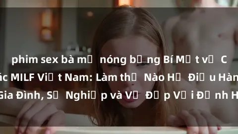 phim sex bà mẹ nóng bỏng Bí Mật về Cuộc Sống Của Các MILF Việt Nam: Làm thế Nào Họ Điều Hành Gia Đình, Sự Nghiệp và Vẻ Đẹp Với Định Hình Văn Hóa Đương Đại
