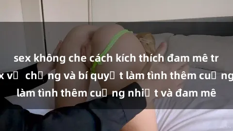sex không che cách kích thích đam mê trong hôn nhân: Sex vợ chồng và bí quyết làm tình thêm cuồng nhiệt và đam mê