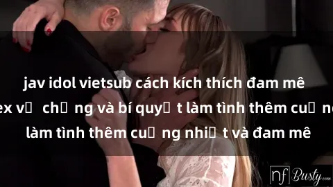 jav idol vietsub cách kích thích đam mê trong hôn nhân: Sex vợ chồng và bí quyết làm tình thêm cuồng nhiệt và đam mê