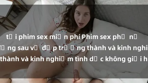 tải phim sex miễn phí Phim sex phụ nữ lớn tuổi: Sức hút đằng sau vẻ đẹp trưởng thành và kinh nghiệm tình dục không giới hạn
