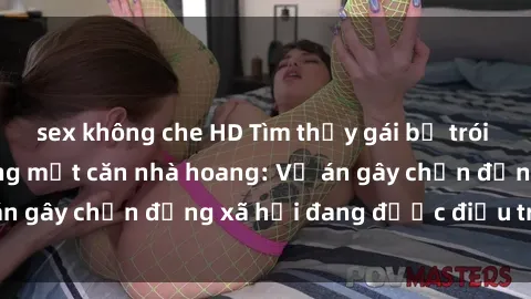 sex không che HD Tìm thấy gái bị trói và bị hiếp dâm trong một căn nhà hoang: Vụ án gây chấn động xã hội đang được điều tra vào.