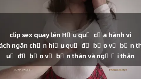clip sex quay lén Hậu quả của hành vi bạo dâm sex và cách ngăn chặn hiệu quả để bảo vệ bản thân và người thân