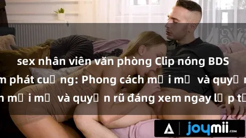 sex nhân viên văn phòng Clip nóng BDSM khiến người xem phát cuồng: Phong cách mới mẻ và quyến rũ đáng xem ngay lập tức!