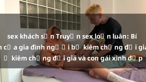 sex khách sạn Truyện sex loạn luân: Bí mật đầy kích thích của gia đình người bố kiêm chồng đại gia và con gái xinh đẹp