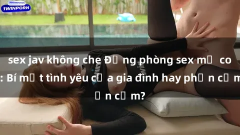 sex jav không che Động phòng sex mẹ con: Bí mật tình yêu của gia đình hay phản cảm?