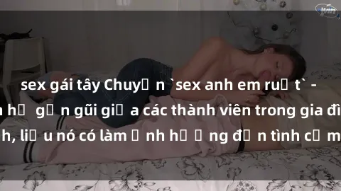 sex gái tây Chuyện `sex anh em ruột` - Đề cập đến quan hệ gần gũi giữa các thành viên trong gia đình, liệu nó có làm ảnh hưởng đến tình cảm gia đình hay không?
