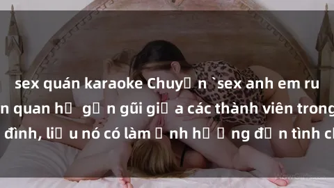 sex quán karaoke Chuyện `sex anh em ruột` - Đề cập đến quan hệ gần gũi giữa các thành viên trong gia đình, liệu nó có làm ảnh hưởng đến tình cảm gia đình hay không?