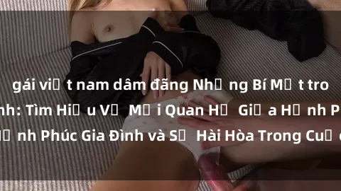 gái việt nam dâm đãng Những Bí Mật trong Tình Dục Gia Đình: Tìm Hiểu Về Mối Quan Hệ Giữa Hạnh Phúc Gia Đình và Sự Hài Hòa Trong Cuộc Sống Tình Dục