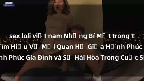 sex loli việt nam Những Bí Mật trong Tình Dục Gia Đình: Tìm Hiểu Về Mối Quan Hệ Giữa Hạnh Phúc Gia Đình và Sự Hài Hòa Trong Cuộc Sống Tình Dục
