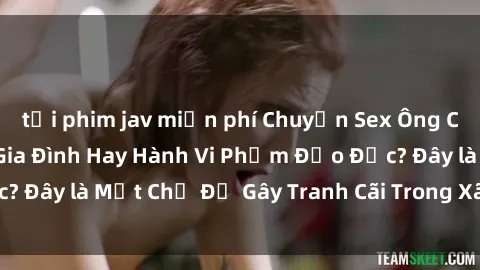 tải phim jav miễn phí Chuyện Sex Ông Cháu: Mối Quan Hệ Gia Đình Hay Hành Vi Phạm Đạo Đức? Đây là Một Chủ Đề Gây Tranh Cãi Trong Xã Hội Hiện Nay.