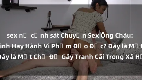 sex nữ cảnh sát Chuyện Sex Ông Cháu: Mối Quan Hệ Gia Đình Hay Hành Vi Phạm Đạo Đức? Đây là Một Chủ Đề Gây Tranh Cãi Trong Xã Hội Hiện Nay.