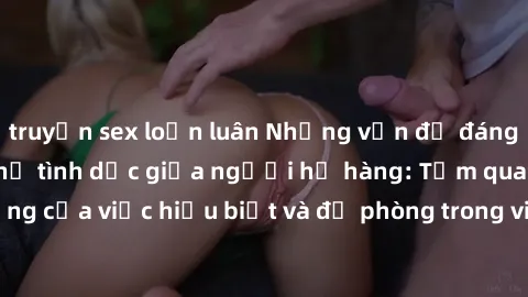 truyện sex loạn luân Những vấn đề đáng quan tâm về quan hệ tình dục giữa người họ hàng: Tầm quan trọng của việc hiểu biết và đề phòng trong việc tiếp xúc trong gia đình.