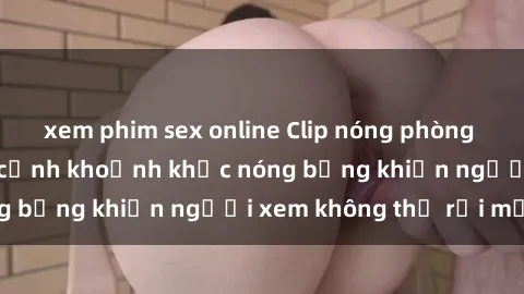 xem phim sex online Clip nóng phòng tắm gây sốt: Cận cảnh khoảnh khắc nóng bỏng khiến người xem không thể rời mắt