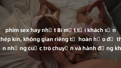 phim sex hay nhất Bí mật tại khách sạn: Phòng quay lén khép kín, không gian riêng tư hoàn hảo để thực hiện những cuộc trò chuyện và hành động không bị người khác phát hiện.