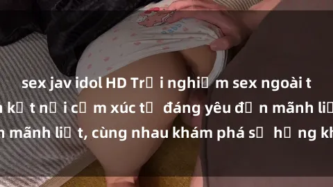 sex jav idol HD Trải nghiệm sex ngoài trời: Khi thiên nhiên kết nối cảm xúc từ đáng yêu đến mãnh liệt, cùng nhau khám phá sự hứng khởi và thú vị.