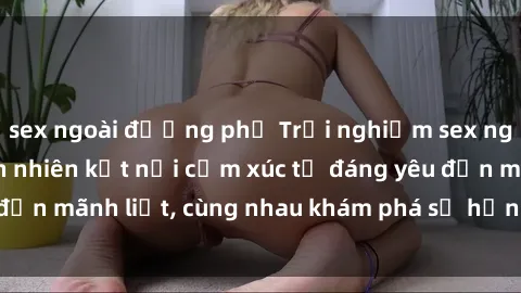 sex ngoài đường phố Trải nghiệm sex ngoài trời: Khi thiên nhiên kết nối cảm xúc từ đáng yêu đến mãnh liệt, cùng nhau khám phá sự hứng khởi và thú vị.