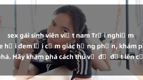 sex gái sinh viên việt nam Trải nghiệm mới lạ: Sex trong xe hơi đem lại cảm giác hưng phấn, khám phá. Hãy khám phá cách thú vị để đốt lên cảm xúc trong cuộc tình!