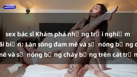 sex bác sĩ Khám phá những trải nghiệm độc đáo tại sex bãi biển: Làn sóng đam mê và sự nóng bỏng cháy bỏng trên cát trắng