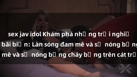 sex jav idol Khám phá những trải nghiệm độc đáo tại sex bãi biển: Làn sóng đam mê và sự nóng bỏng cháy bỏng trên cát trắng