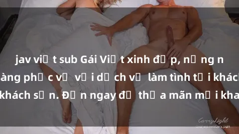 jav việt sub Gái Việt xinh đẹp, nồng nàn tình cảm, sẵn sàng phục vụ với dịch vụ làm tình tại khách sạn. Đến ngay để thỏa mãn mọi khao khát của bạn!