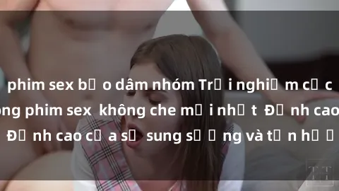phim sex bạo dâm nhóm Trải nghiệm cực kỳ nóng bỏng trong phim sex  không che mới nhất  Đỉnh cao của sự sung sướng và tận hưởng chân thật