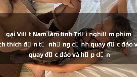 gái Việt Nam làm tình Trải nghiệm phim sex : Sự kích thích đến từ những cảnh quay độc đáo và hấp dẫn