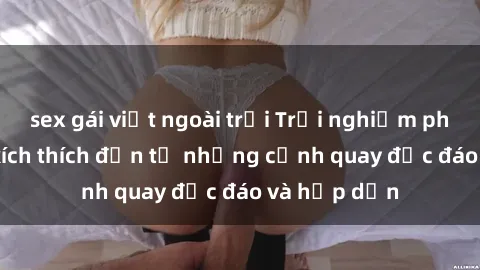 sex gái việt ngoài trời Trải nghiệm phim sex : Sự kích thích đến từ những cảnh quay độc đáo và hấp dẫn