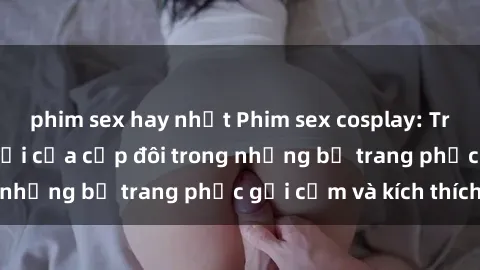 phim sex hay nhất Phim sex cosplay: Trải nghiệm tuyệt vời của cặp đôi trong những bộ trang phục gợi cảm và kích thích