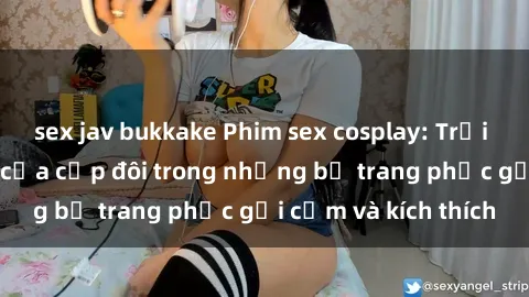 sex jav bukkake Phim sex cosplay: Trải nghiệm tuyệt vời của cặp đôi trong những bộ trang phục gợi cảm và kích thích