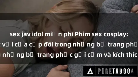 sex jav idol miễn phí Phim sex cosplay: Trải nghiệm tuyệt vời của cặp đôi trong những bộ trang phục gợi cảm và kích thích