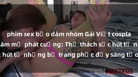 phim sex bạo dâm nhóm Gái Việt cosplay sexy khiến fan hâm mộ phát cuồng: Thử thách sức hút từ những bộ trang phục đầy sáng tạo và quyến rũ!