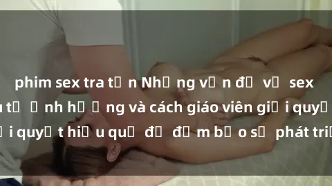 phim sex tra tấn Những vấn đề về sex học sinh: Các yếu tố ảnh hưởng và cách giáo viên giải quyết hiệu quả để đảm bảo sự phát triển toàn diện.