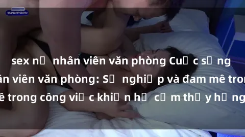 sex nữ nhân viên văn phòng Cuộc sống tình dục của nhân viên văn phòng: Sự nghiệp và đam mê trong công việc khiến họ cảm thấy hứng thú với tình dục?