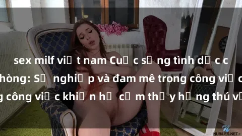 sex milf việt nam Cuộc sống tình dục của nhân viên văn phòng: Sự nghiệp và đam mê trong công việc khiến họ cảm thấy hứng thú với tình dục?
