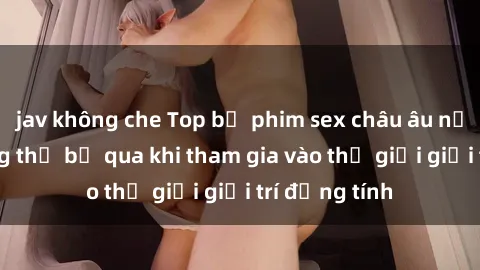 jav không che Top bộ phim sex châu âu nổi tiếng không thể bỏ qua khi tham gia vào thế giới giải trí đồng tính