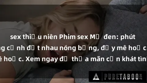 sex thiếu niên Phim sex Mỹ đen: phút mãnh liệt với những cảnh địt nhau nóng bỏng, đầy mê hoặc. Xem ngay để thỏa mãn cơn khát tình dục của bạn!